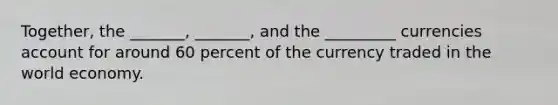 Together, the _______, _______, and the _________ currencies account for around 60 percent of the currency traded in the world economy.