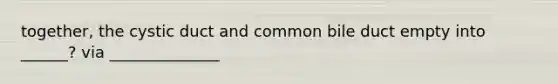 together, the cystic duct and common bile duct empty into ______? via ______________