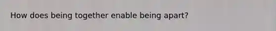 How does being together enable being apart?