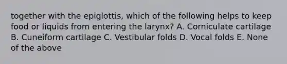 together with the epiglottis, which of the following helps to keep food or liquids from entering the larynx? A. Corniculate cartilage B. Cuneiform cartilage C. Vestibular folds D. Vocal folds E. None of the above