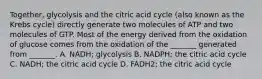 Together, glycolysis and the citric acid cycle (also known as the Krebs cycle) directly generate two molecules of ATP and two molecules of GTP. Most of the energy derived from the oxidation of glucose comes from the oxidation of the _______ generated from _______. A. NADH; glycolysis B. NADPH; the citric acid cycle C. NADH; the citric acid cycle D. FADH2; the citric acid cycle