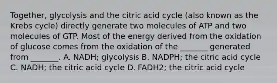 Together, glycolysis and the citric acid cycle (also known as the <a href='https://www.questionai.com/knowledge/kqfW58SNl2-krebs-cycle' class='anchor-knowledge'>krebs cycle</a>) directly generate two molecules of ATP and two molecules of GTP. Most of the energy derived from the oxidation of glucose comes from the oxidation of the _______ generated from _______. A. NADH; glycolysis B. NADPH; the citric acid cycle C. NADH; the citric acid cycle D. FADH2; the citric acid cycle