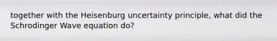 together with the Heisenburg uncertainty principle, what did the Schrodinger Wave equation do?