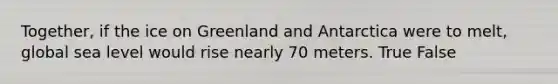 Together, if the ice on Greenland and Antarctica were to melt, global sea level would rise nearly 70 meters. True False