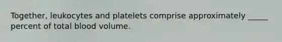 Together, leukocytes and platelets comprise approximately _____ percent of total blood volume.