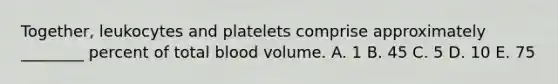 Together, leukocytes and platelets comprise approximately ________ percent of total blood volume. A. 1 B. 45 C. 5 D. 10 E. 75