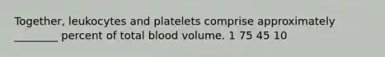 Together, leukocytes and platelets comprise approximately ________ percent of total blood volume. 1 75 45 10