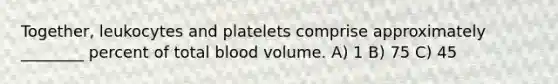 Together, leukocytes and platelets comprise approximately ________ percent of total blood volume. A) 1 B) 75 C) 45