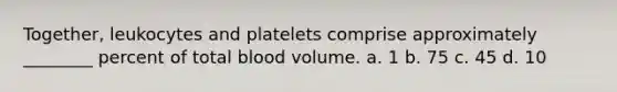 Together, leukocytes and platelets comprise approximately ________ percent of total blood volume. a. 1 b. 75 c. 45 d. 10