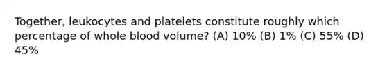 Together, leukocytes and platelets constitute roughly which percentage of whole blood volume? (A) 10% (B) 1% (C) 55% (D) 45%