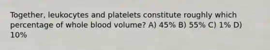 Together, leukocytes and platelets constitute roughly which percentage of whole blood volume? A) 45% B) 55% C) 1% D) 10%