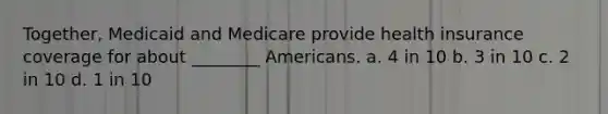 Together, Medicaid and Medicare provide health insurance coverage for about ________ Americans. a. 4 in 10 b. 3 in 10 c. 2 in 10 d. 1 in 10