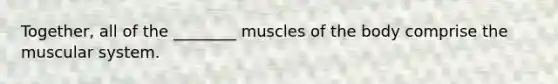 Together, all of the ________ muscles of the body comprise the muscular system.