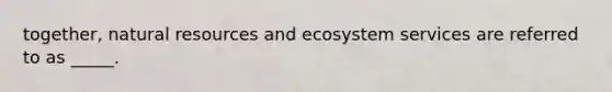 together, natural resources and ecosystem services are referred to as _____.