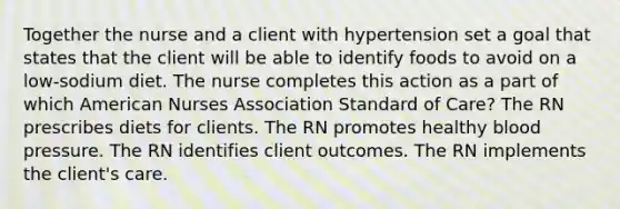 Together the nurse and a client with hypertension set a goal that states that the client will be able to identify foods to avoid on a low-sodium diet. The nurse completes this action as a part of which American Nurses Association Standard of Care? The RN prescribes diets for clients. The RN promotes healthy blood pressure. The RN identifies client outcomes. The RN implements the client's care.