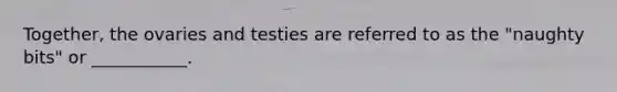 Together, the ovaries and testies are referred to as the "naughty bits" or ___________.