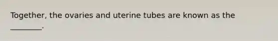 Together, the ovaries and uterine tubes are known as the ________.