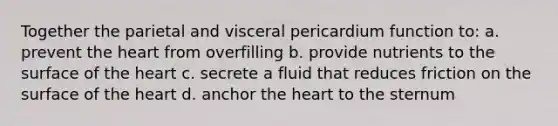 Together the parietal and visceral pericardium function to: a. prevent the heart from overfilling b. provide nutrients to the surface of the heart c. secrete a fluid that reduces friction on the surface of the heart d. anchor the heart to the sternum