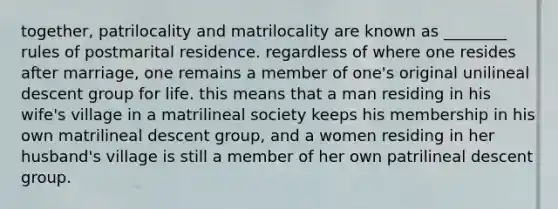 together, patrilocality and matrilocality are known as ________ rules of postmarital residence. regardless of where one resides after marriage, one remains a member of one's original unilineal descent group for life. this means that a man residing in his wife's village in a matrilineal society keeps his membership in his own matrilineal descent group, and a women residing in her husband's village is still a member of her own patrilineal descent group.