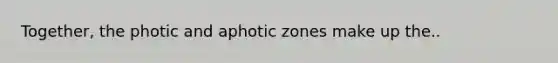 Together, the photic and aphotic zones make up the..