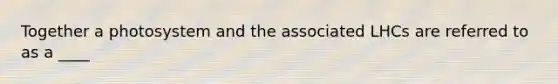 Together a photosystem and the associated LHCs are referred to as a ____