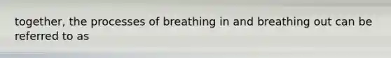 together, the processes of breathing in and breathing out can be referred to as