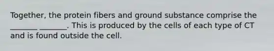 Together, the protein fibers and ground substance comprise the _______ _______. This is produced by the cells of each type of CT and is found outside the cell.