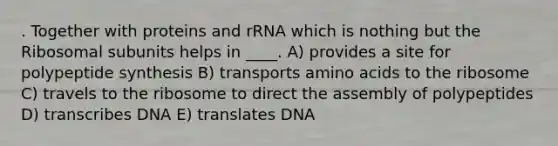 . Together with proteins and rRNA which is nothing but the Ribosomal subunits helps in ____. A) provides a site for polypeptide synthesis B) transports <a href='https://www.questionai.com/knowledge/k9gb720LCl-amino-acids' class='anchor-knowledge'>amino acids</a> to the ribosome C) travels to the ribosome to direct the assembly of polypeptides D) transcribes DNA E) translates DNA