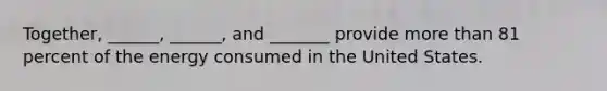 Together, ______, ______, and _______ provide more than 81 percent of the energy consumed in the United States.