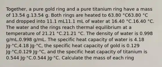 Together, a pure gold ring and a pure titanium ring have a mass of 13.54 g.13.54 g. Both rings are heated to 63.80 °C63.80 °C and dropped into 11.1 mL11.1 mL of water at 16.40 °C.16.40 °C. The water and the rings reach <a href='https://www.questionai.com/knowledge/kA7hJB0Rhd-thermal-equilibrium' class='anchor-knowledge'>thermal equilibrium</a> at a temperature of 21.21 °C.21.21 °C. The density of water is 0.998 g/mL.0.998 g/mL. The specific heat capacity of water is 4.18 Jg·°C,4.18 Jg·°C, the specific heat capacity of gold is 0.129 Jg·°C,0.129 Jg·°C, and the specific heat capacity of titanium is 0.544 Jg·°C.0.544 Jg·°C. Calculate the mass of each ring