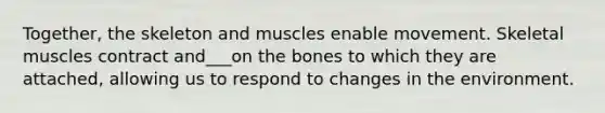 Together, the skeleton and muscles enable movement. Skeletal muscles contract and___on the bones to which they are attached, allowing us to respond to changes in the environment.