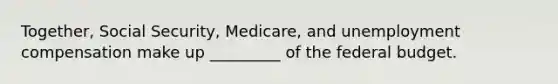 Together, Social Security, Medicare, and unemployment compensation make up _________ of the federal budget.