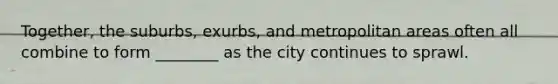 Together, the suburbs, exurbs, and metropolitan areas often all combine to form ________ as the city continues to sprawl.