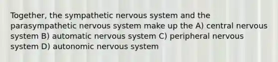 Together, the sympathetic nervous system and the parasympathetic nervous system make up the A) central nervous system B) automatic nervous system C) peripheral nervous system D) autonomic nervous system