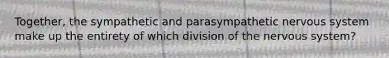 Together, the sympathetic and parasympathetic nervous system make up the entirety of which division of the nervous system?