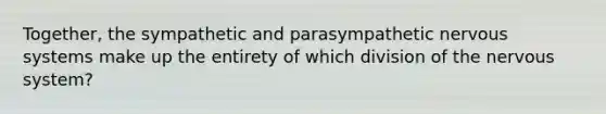 Together, the sympathetic and parasympathetic nervous systems make up the entirety of which division of the nervous system?