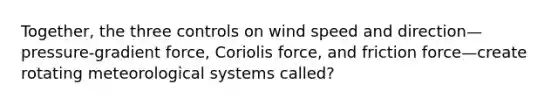 Together, the three controls on wind speed and direction—pressure-gradient force, Coriolis force, and friction force—create rotating meteorological systems called?