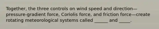 Together, the three controls on wind speed and direction—pressure-gradient force, Coriolis force, and friction force—create rotating meteorological systems called ______ and _____.