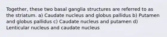 Together, these two basal ganglia structures are referred to as the striatum. a) Caudate nucleus and globus pallidus b) Putamen and globus pallidus c) Caudate nucleus and putamen d) Lenticular nucleus and caudate nucleus