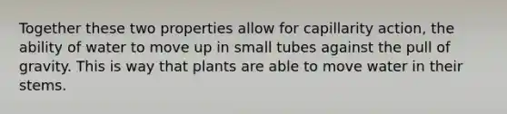 Together these two properties allow for capillarity action, the ability of water to move up in small tubes against the pull of gravity. This is way that plants are able to move water in their stems.