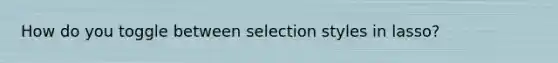 How do you toggle between selection styles in lasso?