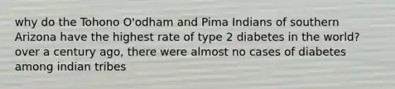 why do the Tohono O'odham and Pima Indians of southern Arizona have the highest rate of type 2 diabetes in the world? over a century ago, there were almost no cases of diabetes among indian tribes