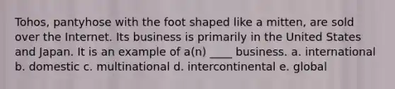 Tohos, pantyhose with the foot shaped like a mitten, are sold over the Internet. Its business is primarily in the United States and Japan. It is an example of a(n) ____ business. a. international b. domestic c. multinational d. intercontinental e. global