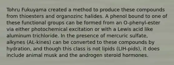 Tohru Fukuyama created a method to produce these compounds from thioesters and organozinc halides. A phenol bound to one of these functional groups can be formed from an O-phenyl-ester via either photochemical excitation or with a Lewis acid like aluminum trichloride. In the presence of mercuric sulfate, alkynes (AL-kines) can be converted to these compounds by hydration, and though this class is not lipids (LIH-pids), it does include animal musk and the androgen steroid hormones.