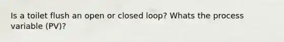 Is a toilet flush an open or closed loop? Whats the process variable (PV)?