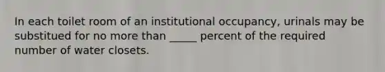 In each toilet room of an institutional occupancy, urinals may be substitued for no more than _____ percent of the required number of water closets.