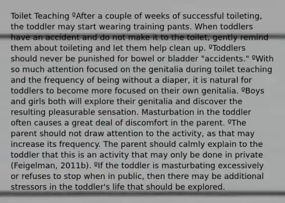 Toilet Teaching ºAfter a couple of weeks of successful toileting, the toddler may start wearing training pants. When toddlers have an accident and do not make it to the toilet, gently remind them about toileting and let them help clean up. ºToddlers should never be punished for bowel or bladder "accidents." ºWith so much attention focused on the genitalia during toilet teaching and the frequency of being without a diaper, it is natural for toddlers to become more focused on their own genitalia. ºBoys and girls both will explore their genitalia and discover the resulting pleasurable sensation. Masturbation in the toddler often causes a great deal of discomfort in the parent. ºThe parent should not draw attention to the activity, as that may increase its frequency. The parent should calmly explain to the toddler that this is an activity that may only be done in private (Feigelman, 2011b). ºIf the toddler is masturbating excessively or refuses to stop when in public, then there may be additional stressors in the toddler's life that should be explored.