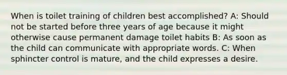 When is toilet training of children best accomplished? A: Should not be started before three years of age because it might otherwise cause permanent damage toilet habits B: As soon as the child can communicate with appropriate words. C: When sphincter control is mature, and the child expresses a desire.