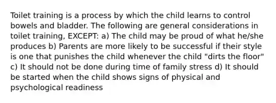 Toilet training is a process by which the child learns to control bowels and bladder. The following are general considerations in toilet training, EXCEPT: a) The child may be proud of what he/she produces b) Parents are more likely to be successful if their style is one that punishes the child whenever the child "dirts the floor" c) It should not be done during time of family stress d) It should be started when the child shows signs of physical and psychological readiness