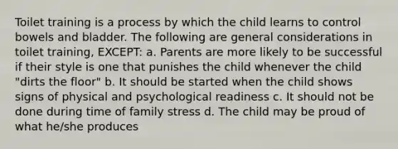 Toilet training is a process by which the child learns to control bowels and bladder. The following are general considerations in toilet training, EXCEPT: a. Parents are more likely to be successful if their style is one that punishes the child whenever the child "dirts the floor" b. It should be started when the child shows signs of physical and psychological readiness c. It should not be done during time of family stress d. The child may be proud of what he/she produces